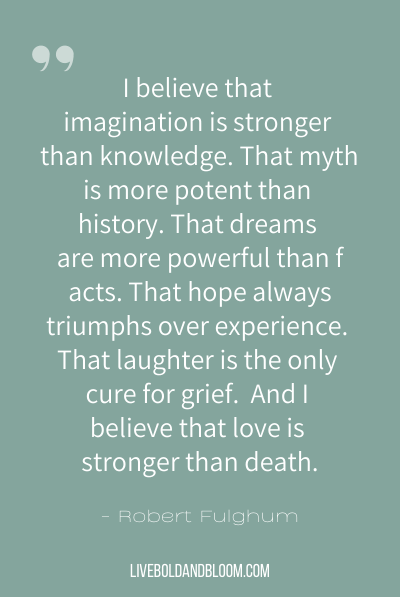 “我相信,想象力比知识edge. That myth is more potent than history. That dreams are more powerful than facts. That hope always triumphs over experience. That laughter is the only cure for grief. And I believe that love is stronger than death.” ~Robert Fulghum